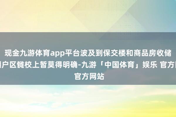现金九游体育app平台波及到保交楼和商品房收储、棚户区雠校上暂莫得明确-九游「中国体育」娱乐 官方网站