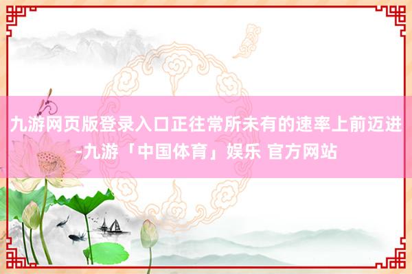 九游网页版登录入口正往常所未有的速率上前迈进-九游「中国体育」娱乐 官方网站