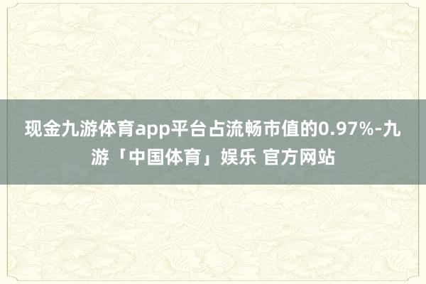 现金九游体育app平台占流畅市值的0.97%-九游「中国体育」娱乐 官方网站