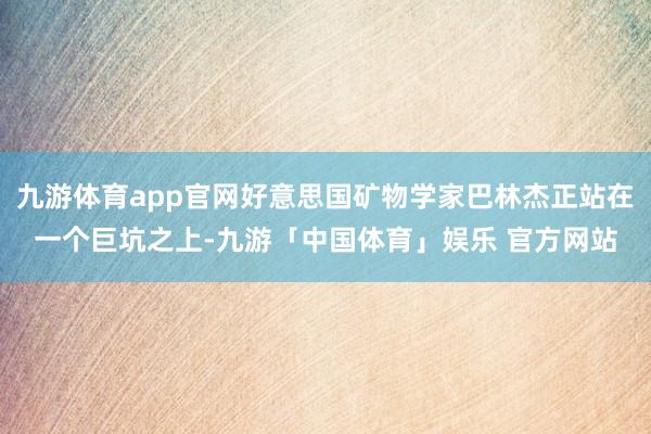 九游体育app官网好意思国矿物学家巴林杰正站在一个巨坑之上-九游「中国体育」娱乐 官方网站