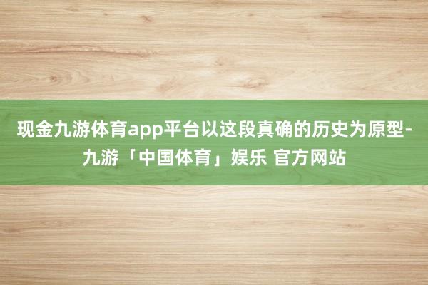 现金九游体育app平台以这段真确的历史为原型-九游「中国体育」娱乐 官方网站