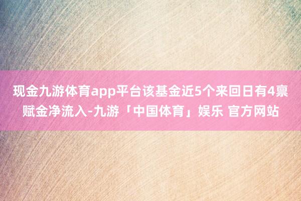 现金九游体育app平台该基金近5个来回日有4禀赋金净流入-九游「中国体育」娱乐 官方网站