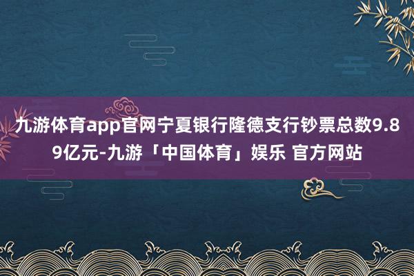 九游体育app官网宁夏银行隆德支行钞票总数9.89亿元-九游「中国体育」娱乐 官方网站