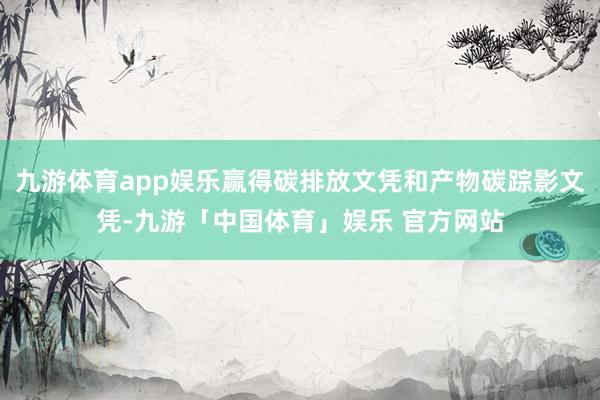 九游体育app娱乐赢得碳排放文凭和产物碳踪影文凭-九游「中国体育」娱乐 官方网站