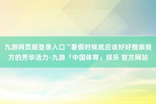 九游网页版登录入口“暑假时候就应该好好推崇我方的芳华活力-九游「中国体育」娱乐 官方网站