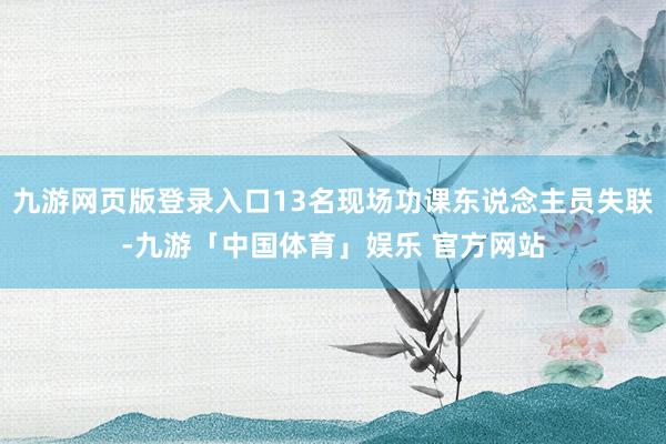 九游网页版登录入口13名现场功课东说念主员失联-九游「中国体育」娱乐 官方网站