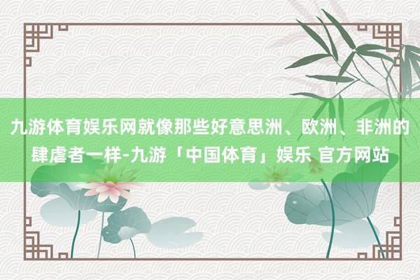 九游体育娱乐网就像那些好意思洲、欧洲、非洲的肆虐者一样-九游「中国体育」娱乐 官方网站