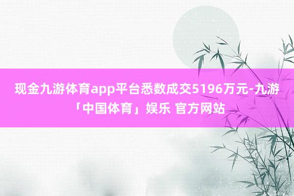 现金九游体育app平台悉数成交5196万元-九游「中国体育」娱乐 官方网站