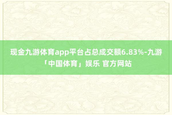 现金九游体育app平台占总成交额6.83%-九游「中国体育」娱乐 官方网站