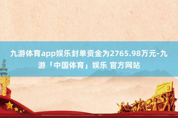 九游体育app娱乐封单资金为2765.98万元-九游「中国体育」娱乐 官方网站
