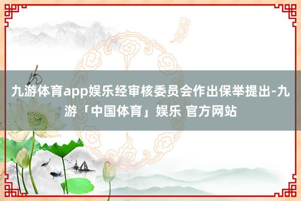 九游体育app娱乐经审核委员会作出保举提出-九游「中国体育」娱乐 官方网站