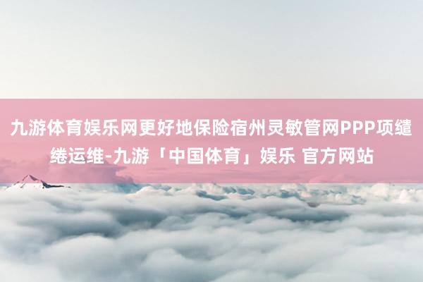 九游体育娱乐网更好地保险宿州灵敏管网PPP项缱绻运维-九游「中国体育」娱乐 官方网站