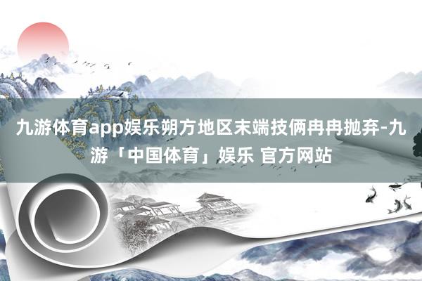 九游体育app娱乐朔方地区末端技俩冉冉抛弃-九游「中国体育」娱乐 官方网站