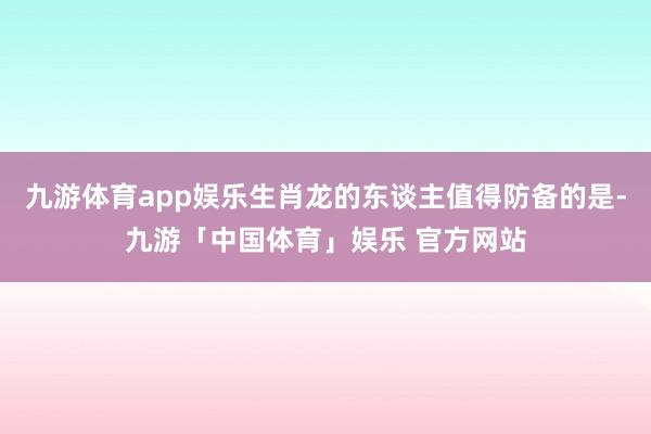 九游体育app娱乐生肖龙的东谈主值得防备的是-九游「中国体育」娱乐 官方网站