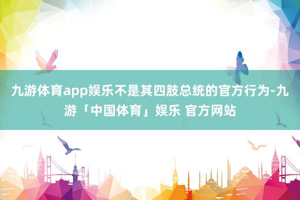 九游体育app娱乐不是其四肢总统的官方行为-九游「中国体育」娱乐 官方网站