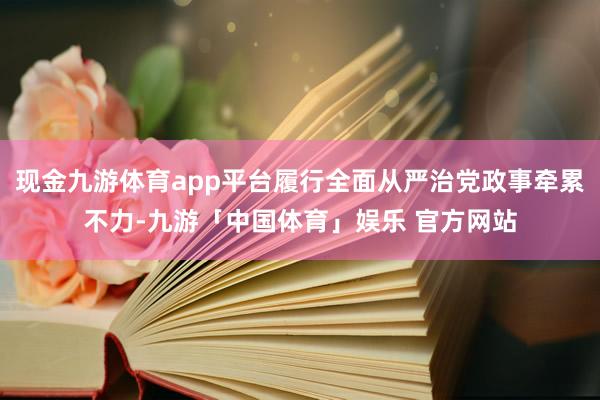 现金九游体育app平台履行全面从严治党政事牵累不力-九游「中国体育」娱乐 官方网站
