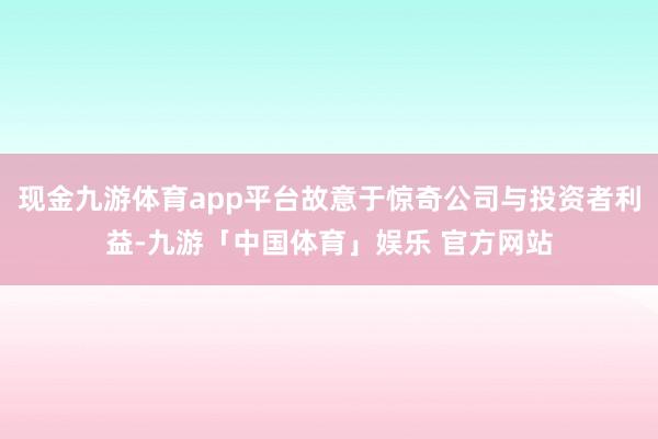 现金九游体育app平台故意于惊奇公司与投资者利益-九游「中国体育」娱乐 官方网站