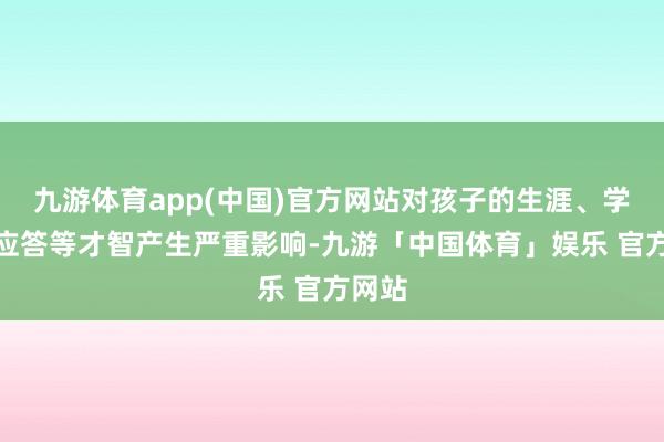 九游体育app(中国)官方网站对孩子的生涯、学习及应答等才智产生严重影响-九游「中国体育」娱乐 官方网站