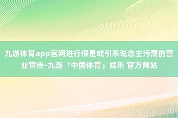 九游体育app官网进行很是或引东说念主污蔑的营业宣传-九游「中国体育」娱乐 官方网站