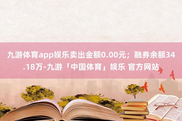 九游体育app娱乐卖出金额0.00元；融券余额34.18万-九游「中国体育」娱乐 官方网站