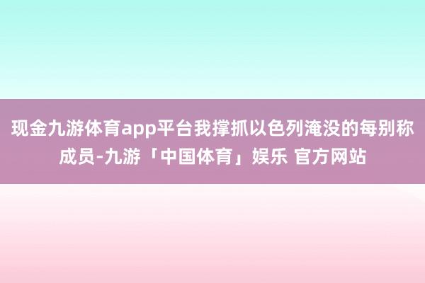 现金九游体育app平台我撑抓以色列淹没的每别称成员-九游「中国体育」娱乐 官方网站