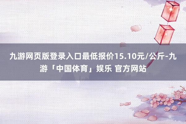 九游网页版登录入口最低报价15.10元/公斤-九游「中国体育」娱乐 官方网站