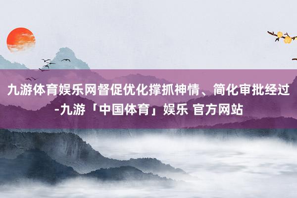 九游体育娱乐网督促优化撑抓神情、简化审批经过-九游「中国体育」娱乐 官方网站