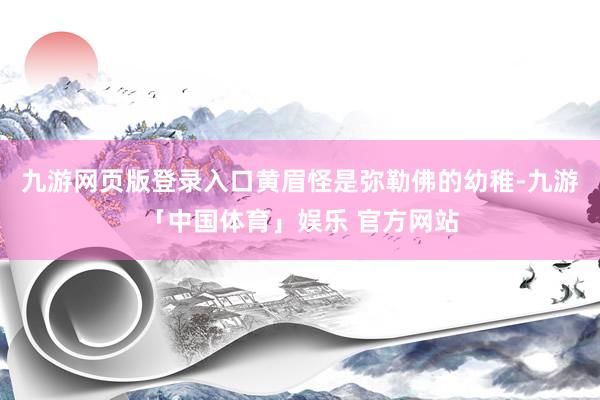 九游网页版登录入口黄眉怪是弥勒佛的幼稚-九游「中国体育」娱乐 官方网站