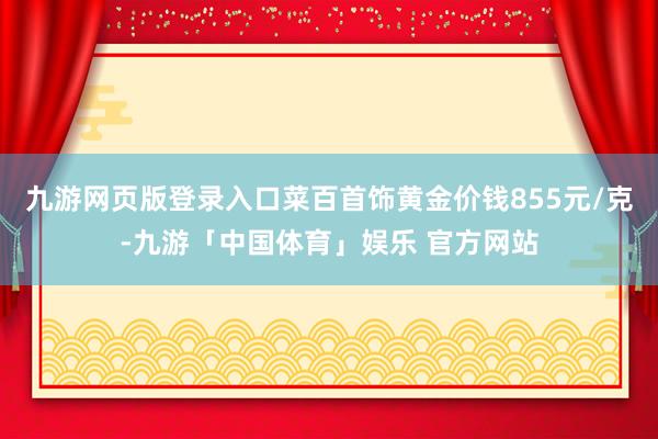 九游网页版登录入口菜百首饰黄金价钱855元/克-九游「中国体育」娱乐 官方网站