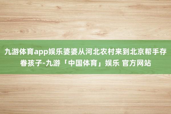 九游体育app娱乐婆婆从河北农村来到北京帮手存眷孩子-九游「中国体育」娱乐 官方网站