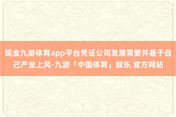 现金九游体育app平台凭证公司发展需要并基于自己产业上风-九游「中国体育」娱乐 官方网站