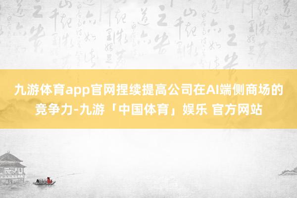 九游体育app官网捏续提高公司在AI端侧商场的竞争力-九游「中国体育」娱乐 官方网站
