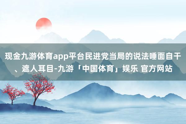 现金九游体育app平台民进党当局的说法唾面自干、遮人耳目-九游「中国体育」娱乐 官方网站
