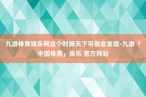 九游体育娱乐网这个时间天下可能会发现-九游「中国体育」娱乐 官方网站