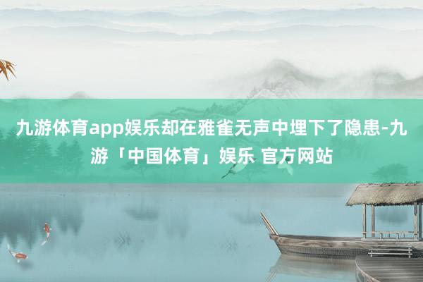 九游体育app娱乐却在雅雀无声中埋下了隐患-九游「中国体育」娱乐 官方网站