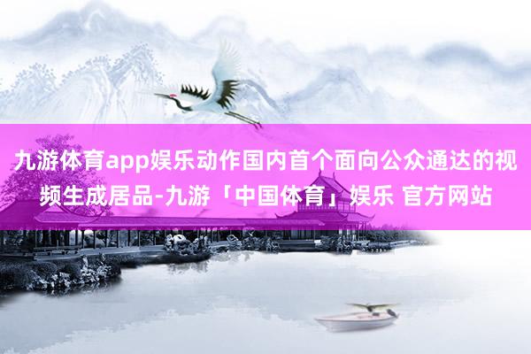 九游体育app娱乐动作国内首个面向公众通达的视频生成居品-九游「中国体育」娱乐 官方网站