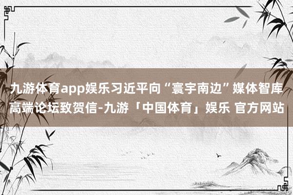 九游体育app娱乐习近平向“寰宇南边”媒体智库高端论坛致贺信-九游「中国体育」娱乐 官方网站