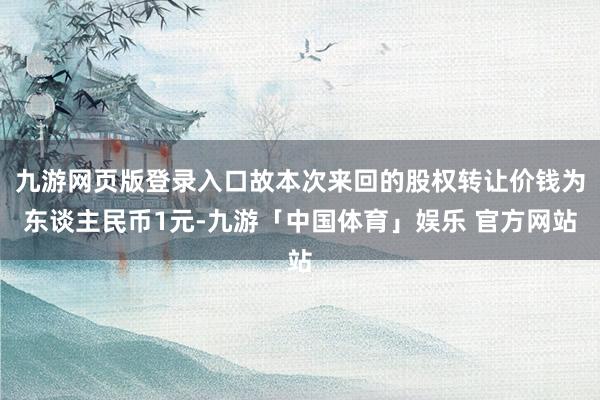 九游网页版登录入口故本次来回的股权转让价钱为东谈主民币1元-九游「中国体育」娱乐 官方网站