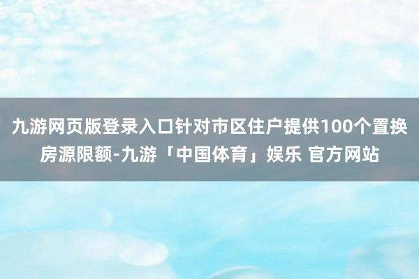 九游网页版登录入口针对市区住户提供100个置换房源限额-九游「中国体育」娱乐 官方网站