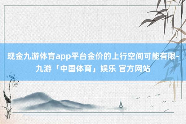 现金九游体育app平台金价的上行空间可能有限-九游「中国体育」娱乐 官方网站