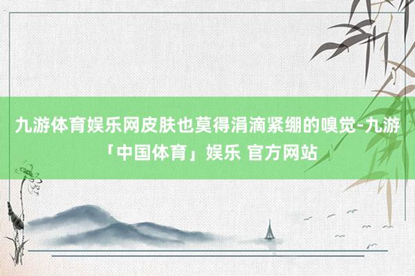 九游体育娱乐网皮肤也莫得涓滴紧绷的嗅觉-九游「中国体育」娱乐 官方网站