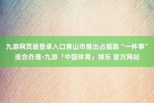 九游网页版登录入口黄山市推出占掘路“一件事”连合办理-九游「中国体育」娱乐 官方网站