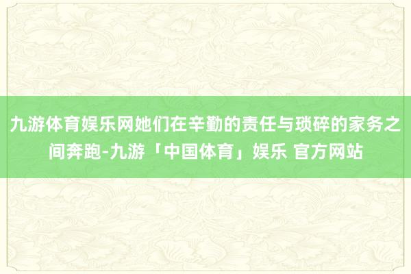 九游体育娱乐网她们在辛勤的责任与琐碎的家务之间奔跑-九游「中国体育」娱乐 官方网站