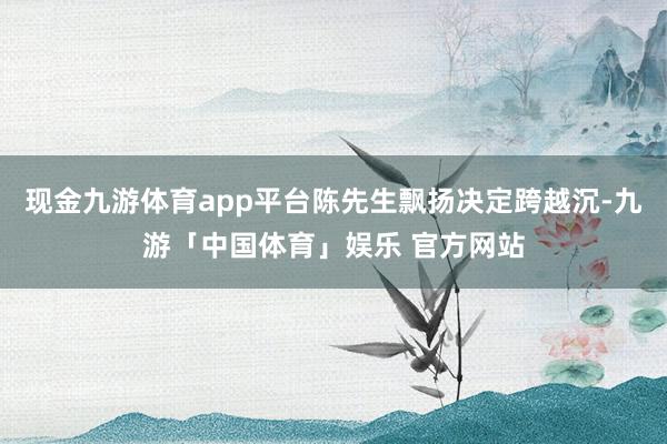 现金九游体育app平台陈先生飘扬决定跨越沉-九游「中国体育」娱乐 官方网站