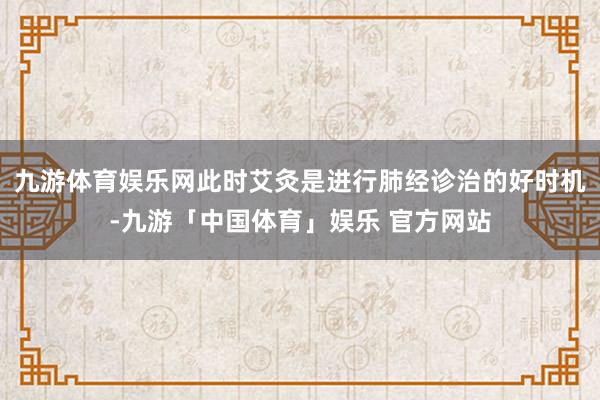 九游体育娱乐网此时艾灸是进行肺经诊治的好时机-九游「中国体育」娱乐 官方网站