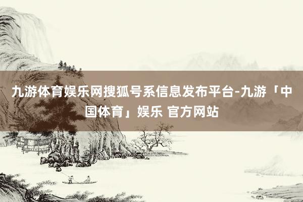 九游体育娱乐网搜狐号系信息发布平台-九游「中国体育」娱乐 官方网站