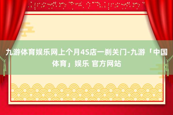 九游体育娱乐网上个月4S店一刹关门-九游「中国体育」娱乐 官方网站