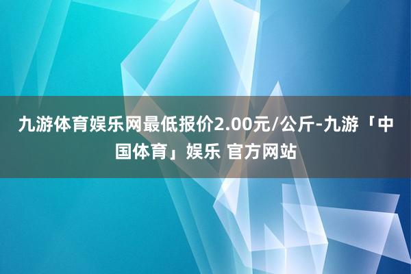 九游体育娱乐网最低报价2.00元/公斤-九游「中国体育」娱乐 官方网站
