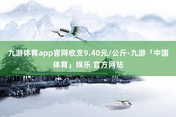 九游体育app官网收支9.40元/公斤-九游「中国体育」娱乐 官方网站