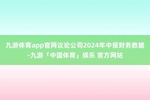 九游体育app官网议论公司2024年中报财务数据-九游「中国体育」娱乐 官方网站